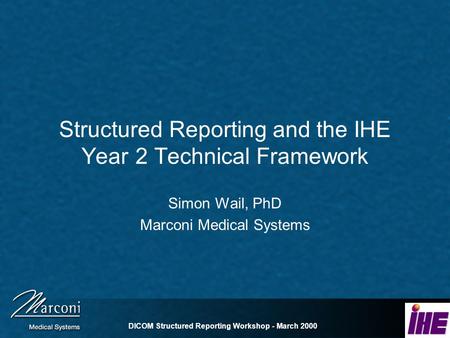 DICOM Structured Reporting Workshop - March 2000 Structured Reporting and the IHE Year 2 Technical Framework Simon Wail, PhD Marconi Medical Systems.