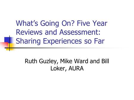 Whats Going On? Five Year Reviews and Assessment: Sharing Experiences so Far Ruth Guzley, Mike Ward and Bill Loker, AURA.