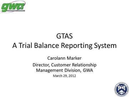 GTAS A Trial Balance Reporting System Carolann Marker Director, Customer Relationship Management Division, GWA March 29, 2012.