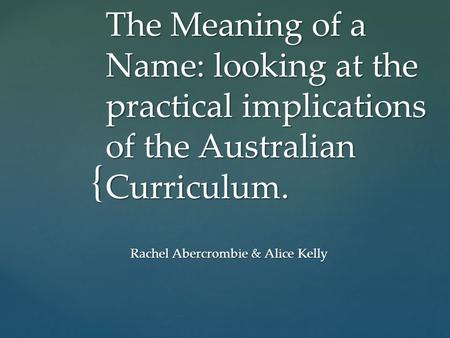 { The Meaning of a Name: looking at the practical implications of the Australian Curriculum. Rachel Abercrombie & Alice Kelly.