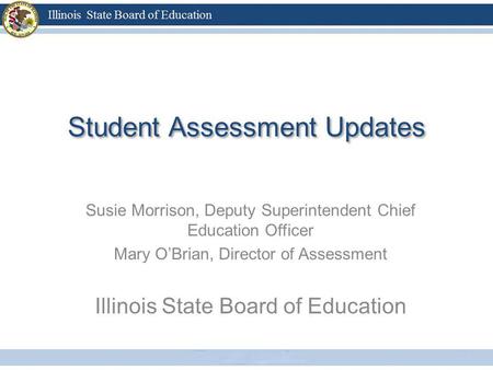 Student Assessment Updates Susie Morrison, Deputy Superintendent Chief Education Officer Mary OBrian, Director of Assessment Illinois State Board of Education.