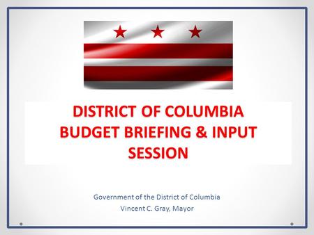 DISTRICT OF COLUMBIA BUDGET BRIEFING & INPUT SESSION Government of the District of Columbia Vincent C. Gray, Mayor.