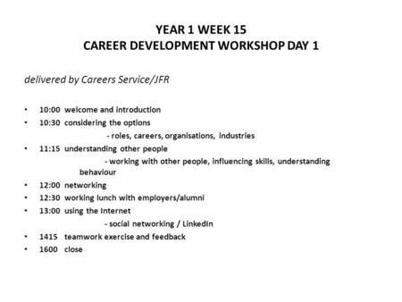 YEAR 1 WEEK 15 CAREER DEVELOPMENT WORKSHOP DAY 1 delivered by Careers Service/JFR 10:00welcome and introduction 10:30considering the options - roles, careers,