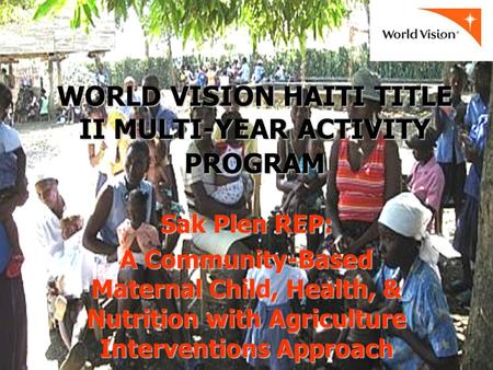 WORLD VISION HAITI TITLE II MULTI-YEAR ACTIVITY PROGRAM Sak Plen REP: A Community-Based Maternal Child, Health, & Nutrition with Agriculture Interventions.