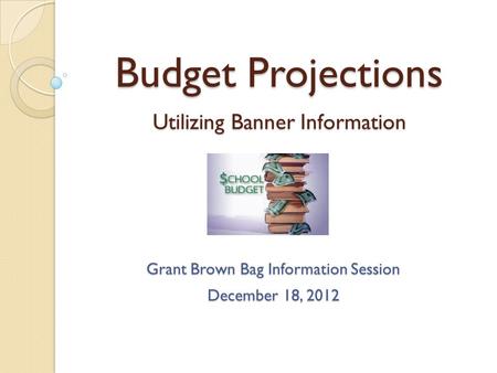 Budget Projections Utilizing Banner Information Grant Brown Bag Information Session December 18, 2012.