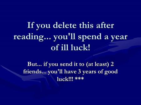 If you delete this after reading... you'll spend a year of ill luck! But... if you send it to (at least) 2 friends... you'll have 3 years of good luck!!!