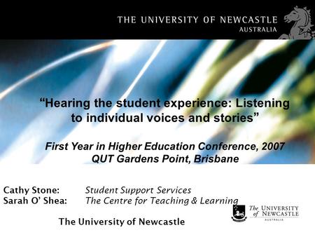 Cathy Stone: Student Support Services Sarah O Shea: The Centre for Teaching & Learning The University of Newcastle Hearing the student experience: Listening.