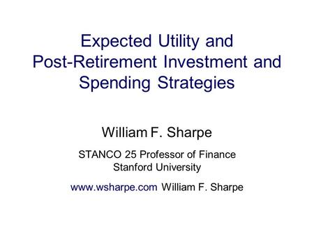 Expected Utility and Post-Retirement Investment and Spending Strategies William F. Sharpe STANCO 25 Professor of Finance Stanford University www.wsharpe.com.