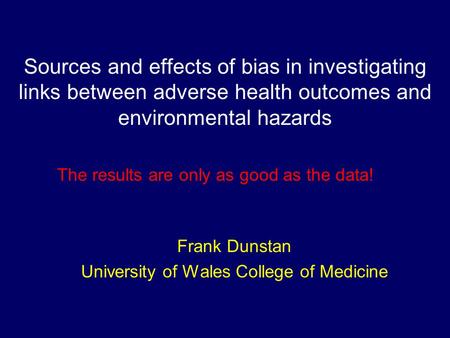 Sources and effects of bias in investigating links between adverse health outcomes and environmental hazards Frank Dunstan University of Wales College.
