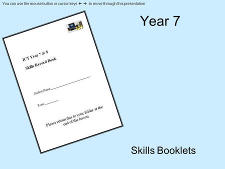 You can use the mouse button or cursor keys to move through this presentation Year 7 Skills Booklets.