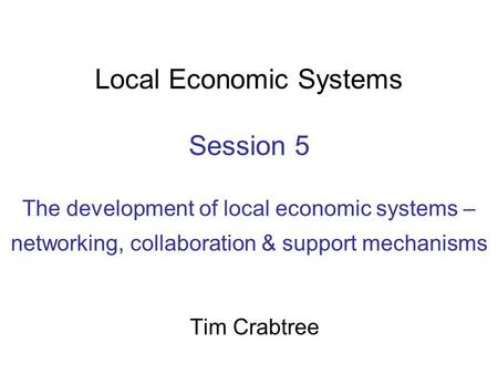 Local Economic Systems Session 5 The development of local economic systems – networking, collaboration & support mechanisms Tim Crabtree.