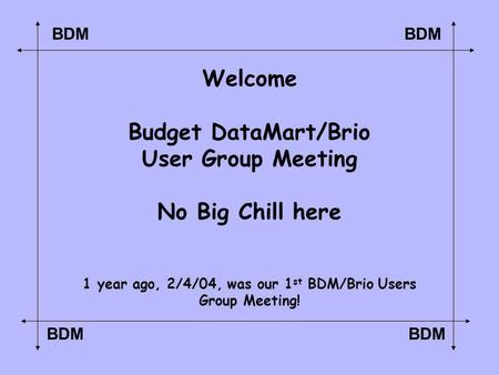 BDM Welcome Budget DataMart/Brio User Group Meeting No Big Chill here 1 year ago, 2/4/04, was our 1 st BDM/Brio Users Group Meeting!