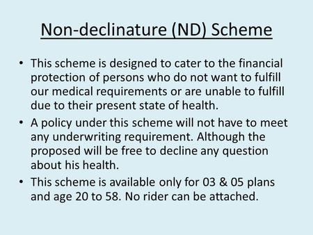Non-declinature (ND) Scheme This scheme is designed to cater to the financial protection of persons who do not want to fulfill our medical requirements.