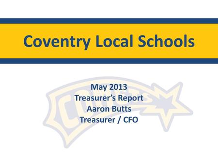Coventry Local Schools May 2013 Treasurers Report Aaron Butts Treasurer / CFO.