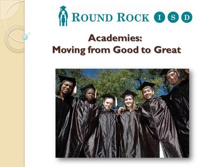 Academies: Moving from Good to Great. In order to take the next step from good to great, Round Rock ISD is transforming its high schools into smaller.