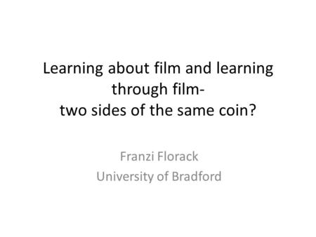 Learning about film and learning through film- two sides of the same coin? Franzi Florack University of Bradford.