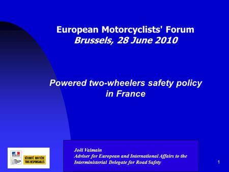 1 European Motorcyclists' Forum Brussels, 28 June 2010 Powered two-wheelers safety policy in France Joël Valmain Adviser for European and International.