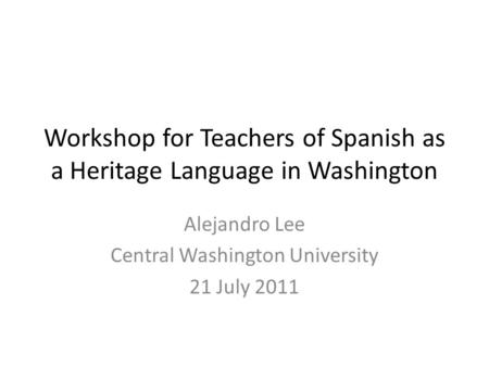 Workshop for Teachers of Spanish as a Heritage Language in Washington Alejandro Lee Central Washington University 21 July 2011.