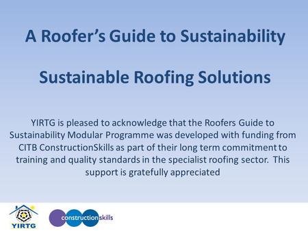 A Roofers Guide to Sustainability YIRTG is pleased to acknowledge that the Roofers Guide to Sustainability Modular Programme was developed with funding.