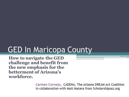 GED In Maricopa County How to navigate the GED challenge and benefit from the new emphasis for the betterment of Arizonas workforce. Carmen Cornejo, CADENA,
