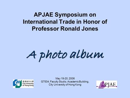 A photo album APJAE Symposium on International Trade in Honor of Professor Ronald Jones A photo album May 19-20, 2006 G7534, Faculty Studio, Academic Building,