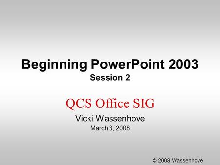 Beginning PowerPoint 2003 Session 2 QCS Office SIG Vicki Wassenhove March 3, 2008 © 2008 Wassenhove.