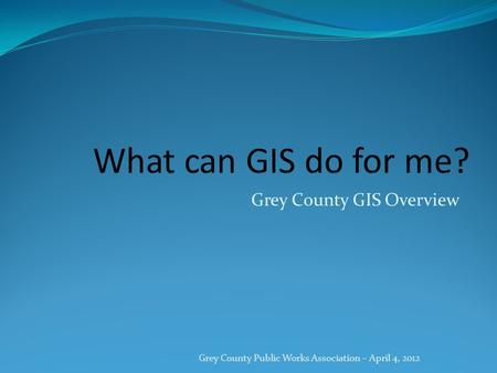 Grey County GIS Overview Grey County Public Works Association – April 4, 2012.