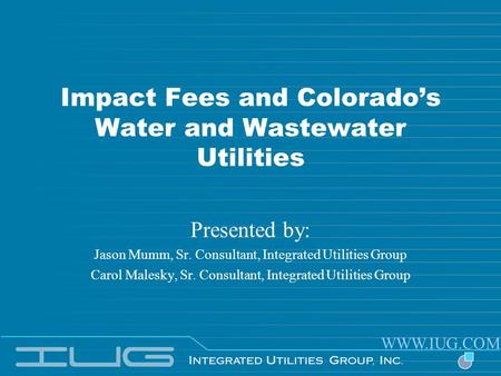 Impact Fees and Colorados Water and Wastewater Utilities Presented by: Jason Mumm, Sr. Consultant, Integrated Utilities Group Carol Malesky, Sr. Consultant,