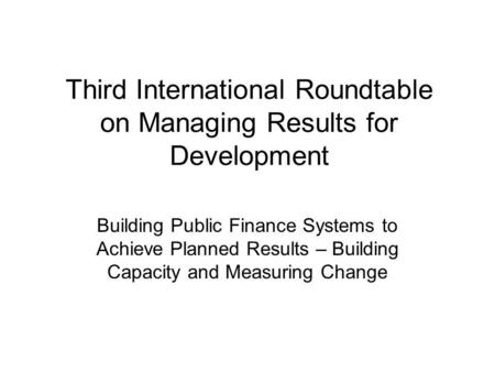 Third International Roundtable on Managing Results for Development Building Public Finance Systems to Achieve Planned Results – Building Capacity and Measuring.