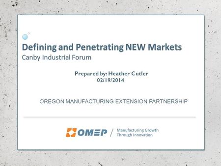 Defining and Penetrating NEW Markets Canby Industrial Forum OREGON MANUFACTURING EXTENSION PARTNERSHIP Prepared by: Heather Cutler 02/19/2014.