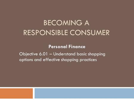 BECOMING A RESPONSIBLE CONSUMER Personal Finance Objective 6.01 – Understand basic shopping options and effective shopping practices.