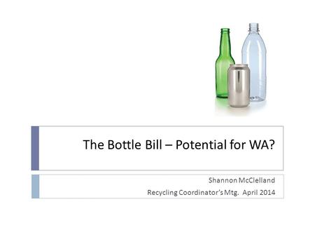 The Bottle Bill – Potential for WA? Shannon McClelland Recycling Coordinators Mtg. April 2014.