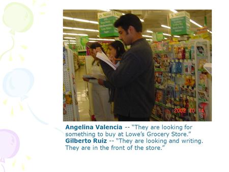 Angelina Valencia -- They are looking for something to buy at Lowes Grocery Store. Gilberto Ruiz -- They are looking and writing. They are in the front.