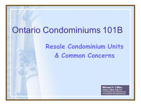 Ontario Condominiums 101B Resale Condominium Units & Common Concerns Michael H. Clifton Partner, Clifton Kok LLP Condominium Development Law Condominium.