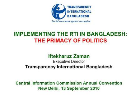 IMPLEMENTING THE RTI IN BANGLADESH: THE PRIMACY OF POLITICS Iftekharuz Zaman Executive Director Transparency International Bangladesh Central Information.