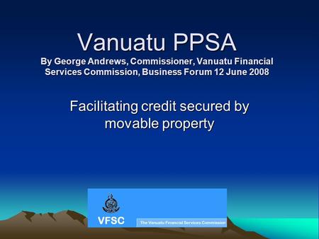 Vanuatu PPSA By George Andrews, Commissioner, Vanuatu Financial Services Commission, Business Forum 12 June 2008 Facilitating credit secured by movable.