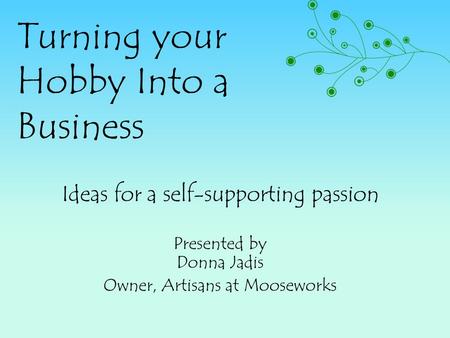 Turning your Hobby Into a Business Ideas for a self-supporting passion Presented by Donna Jadis Owner, Artisans at Mooseworks.