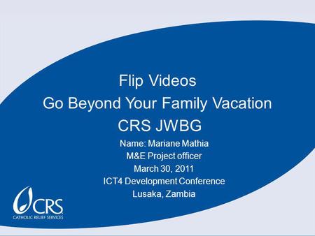 Flip Videos Go Beyond Your Family Vacation CRS JWBG Name: Mariane Mathia M&E Project officer March 30, 2011 ICT4 Development Conference Lusaka, Zambia.