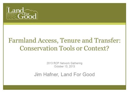 Farmland Access, Tenure and Transfer: Conservation Tools or Context? 2013 RCP Network Gathering October 13, 2013 Jim Hafner, Land For Good.