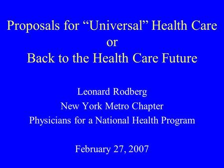 Proposals for Universal Health Care or Back to the Health Care Future Leonard Rodberg New York Metro Chapter Physicians for a National Health Program February.