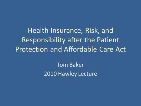 Health Insurance, Risk, and Responsibility after the Patient Protection and Affordable Care Act Tom Baker 2010 Hawley Lecture.