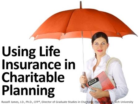 Using Life Insurance in Charitable Planning Russell James, J.D., Ph.D., CFP®, Director of Graduate Studies in Charitable Planning, Texas Tech University.