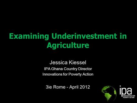 Examining Underinvestment in Agriculture Jessica Kiessel IPA Ghana Country Director Innovations for Poverty Action 3ie Rome - April 2012.