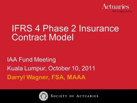 IFRS 4 Phase 2 Insurance Contract Model IAA Fund Meeting Kuala Lumpur, October 10, 2011 Darryl Wagner, FSA, MAAA.