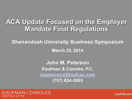 KaufCAN.com ACA Update Focused on the Employer Mandate Final Regulations Shenandoah University Business Symposium March 25, 2014 John M. Peterson Kaufman.