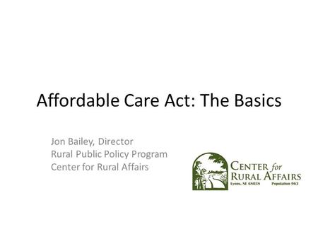 Affordable Care Act: The Basics Jon Bailey, Director Rural Public Policy Program Center for Rural Affairs.