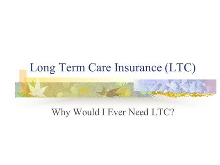 Long Term Care Insurance (LTC) Why Would I Ever Need LTC?