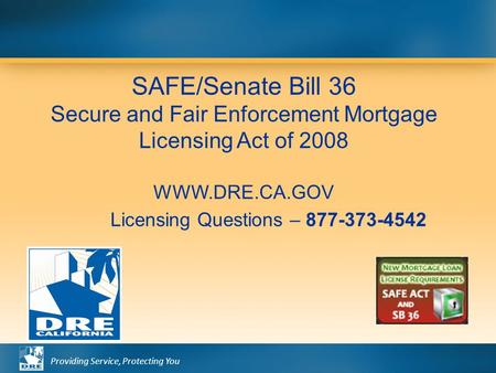 Providing Service, Protecting You SAFE/Senate Bill 36 Secure and Fair Enforcement Mortgage Licensing Act of 2008 WWW.DRE.CA.GOV Licensing Questions – 877-373-4542.