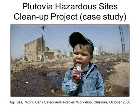 Plutovia Hazardous Sites Clean-up Project (case study) Agi Kiss, World Bank Safeguards Policies Workshop, Chisinau, October 2008.