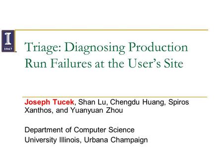 Triage: Diagnosing Production Run Failures at the Users Site Joseph Tucek, Shan Lu, Chengdu Huang, Spiros Xanthos, and Yuanyuan Zhou Department of Computer.